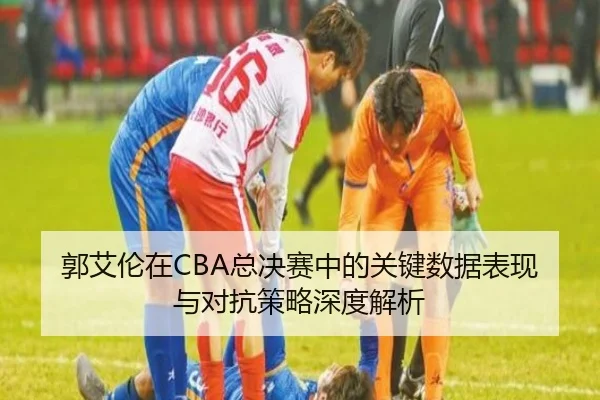 郭艾伦在CBA总决赛中的关键数据表现与对抗策略深度解析
